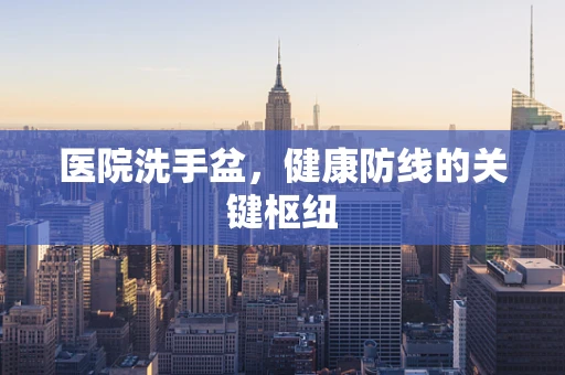 医院洗手盆，健康防线的关键枢纽