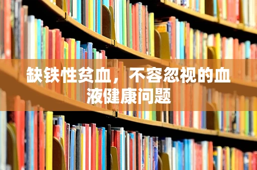 缺铁性贫血，不容忽视的血液健康问题
