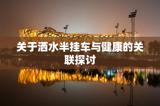 关于洒水半挂车与健康的关联探讨