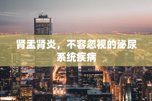 肾盂肾炎，不容忽视的泌尿系统疾病