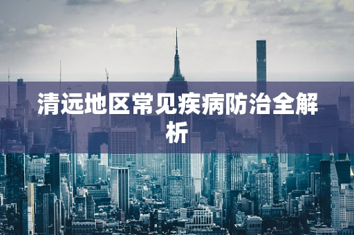 清远地区常见疾病防治全解析