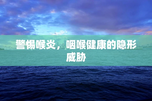 警惕喉炎，咽喉健康的隐形威胁
