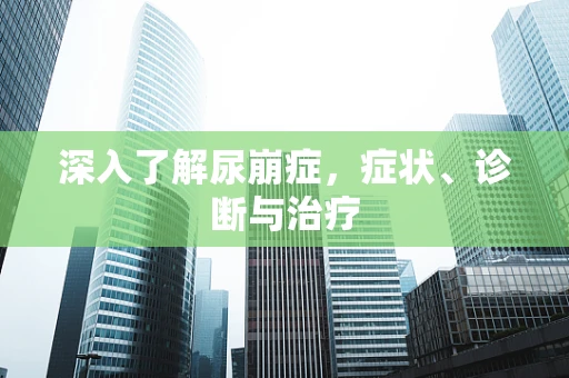 深入了解尿崩症，症状、诊断与治疗