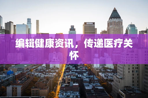 编辑健康资讯，传递医疗关怀