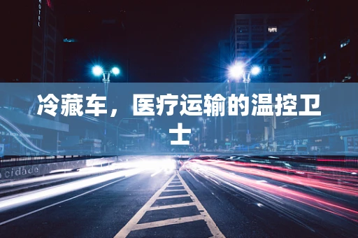 冷藏车，医疗运输的温控卫士