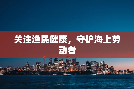 关注渔民健康，守护海上劳动者