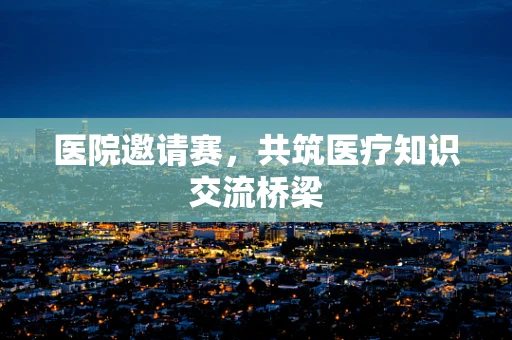 医院邀请赛，共筑医疗知识交流桥梁
