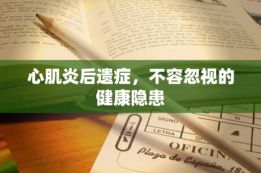心肌炎后遗症，不容忽视的健康隐患