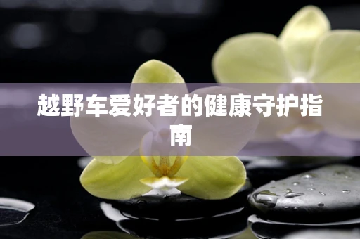 越野车爱好者的健康守护指南