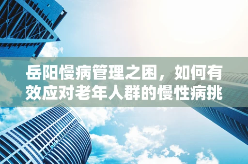 岳阳慢病管理之困，如何有效应对老年人群的慢性病挑战？