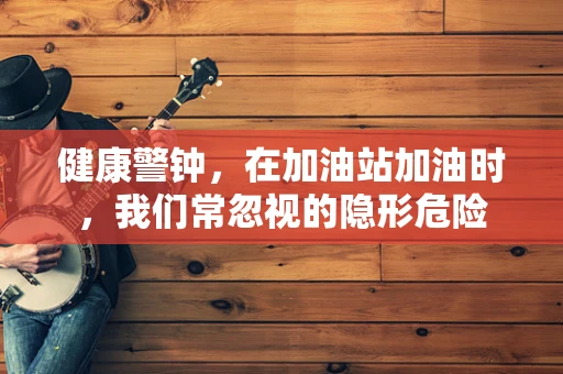 健康警钟，在加油站加油时，我们常忽视的隐形危险