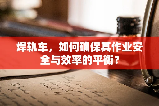 焊轨车，如何确保其作业安全与效率的平衡？