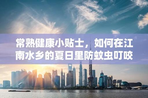 常熟健康小贴士，如何在江南水乡的夏日里防蚊虫叮咬？