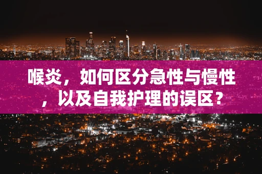 喉炎，如何区分急性与慢性，以及自我护理的误区？