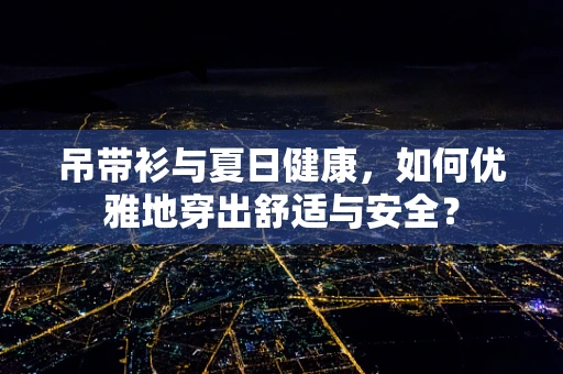 吊带衫与夏日健康，如何优雅地穿出舒适与安全？