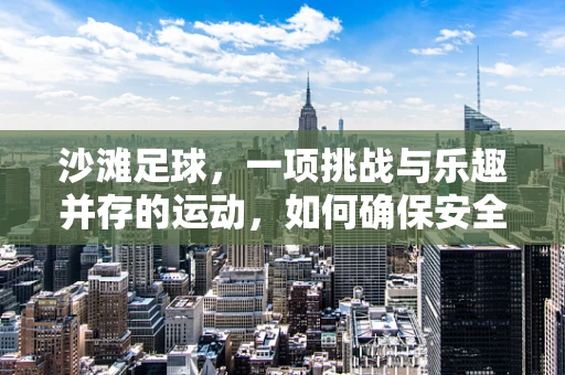 沙滩足球，一项挑战与乐趣并存的运动，如何确保安全参与？