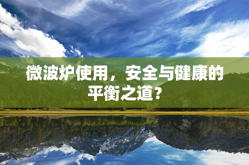 微波炉使用，安全与健康的平衡之道？