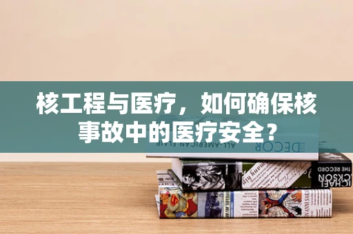 核工程与医疗，如何确保核事故中的医疗安全？