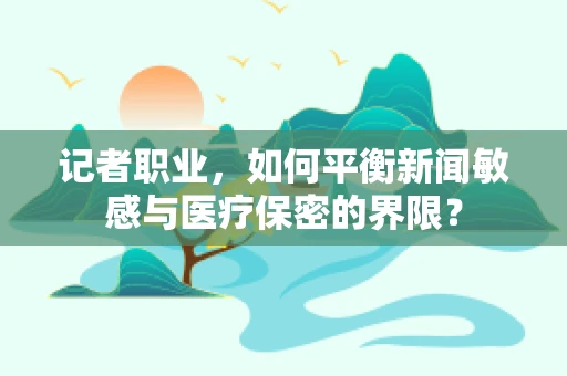 记者职业，如何平衡新闻敏感与医疗保密的界限？