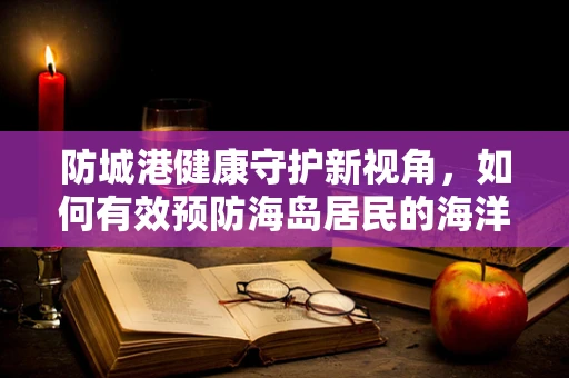 防城港健康守护新视角，如何有效预防海岛居民的海洋创伤弧菌感染？