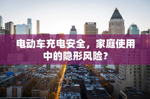 电动车充电安全，家庭使用中的隐形风险？