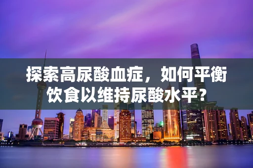 探索高尿酸血症，如何平衡饮食以维持尿酸水平？