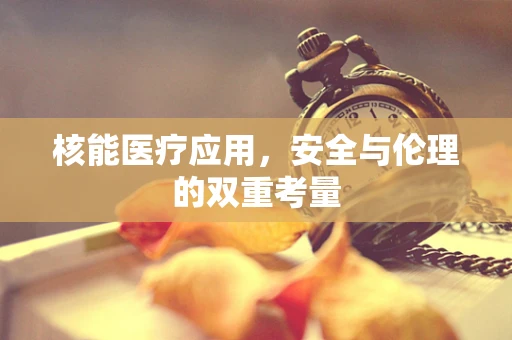 核能医疗应用，安全与伦理的双重考量