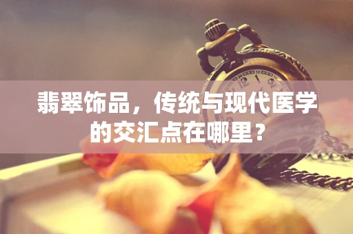 翡翠饰品，传统与现代医学的交汇点在哪里？