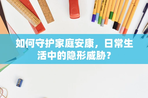 如何守护家庭安康，日常生活中的隐形威胁？