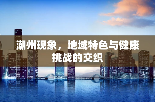 潮州现象，地域特色与健康挑战的交织