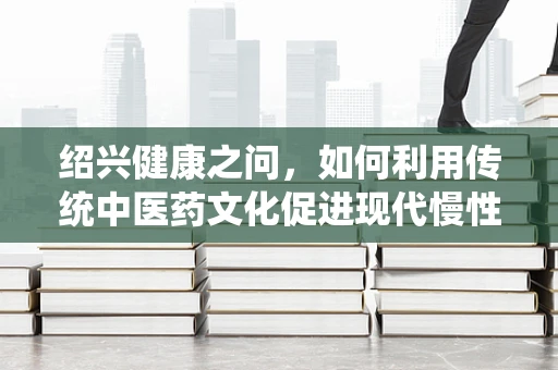 绍兴健康之问，如何利用传统中医药文化促进现代慢性病管理？