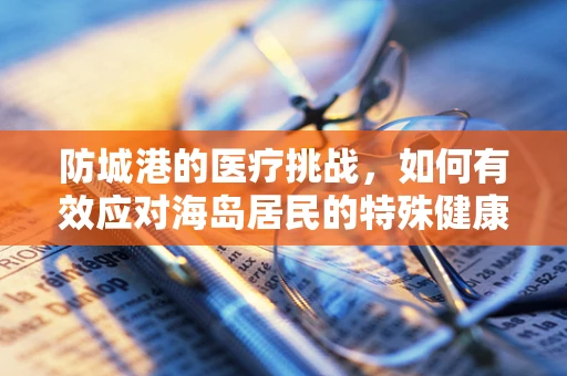 防城港的医疗挑战，如何有效应对海岛居民的特殊健康需求？