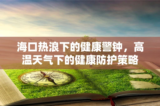 海口热浪下的健康警钟，高温天气下的健康防护策略