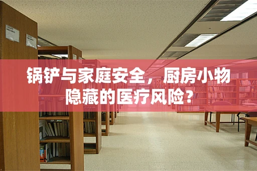 锅铲与家庭安全，厨房小物隐藏的医疗风险？