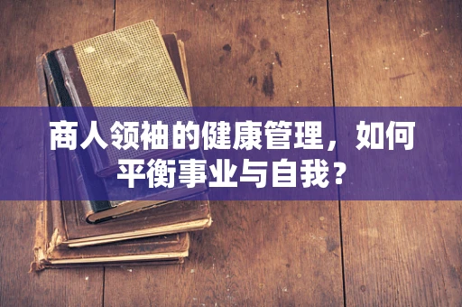 商人领袖的健康管理，如何平衡事业与自我？