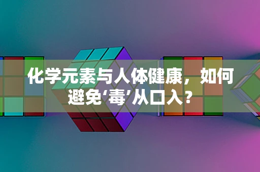 化学元素与人体健康，如何避免‘毒’从口入？