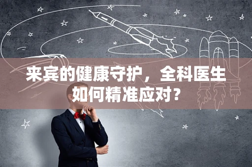 来宾的健康守护，全科医生如何精准应对？