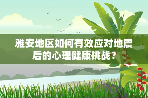 雅安地区如何有效应对地震后的心理健康挑战？