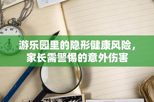 游乐园里的隐形健康风险，家长需警惕的意外伤害