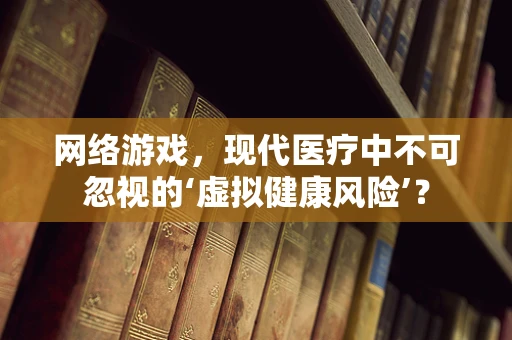 网络游戏，现代医疗中不可忽视的‘虚拟健康风险’？