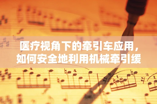 医疗视角下的牵引车应用，如何安全地利用机械牵引缓解患者疼痛？