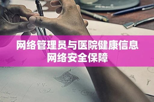网络管理员与医院健康信息网络安全保障