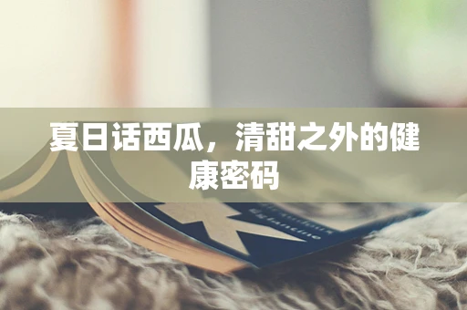 夏日话西瓜，清甜之外的健康密码