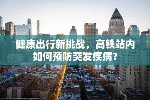 健康出行新挑战，高铁站内如何预防突发疾病？