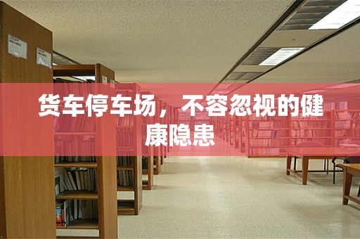 货车停车场，不容忽视的健康隐患
