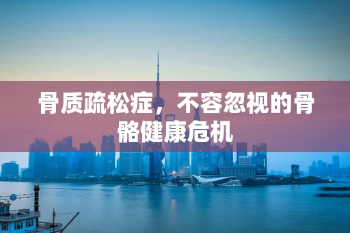 骨质疏松症，不容忽视的骨骼健康危机