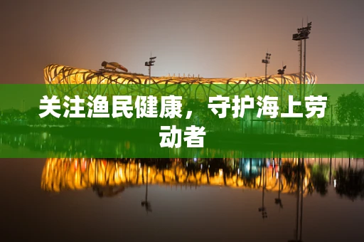 关注渔民健康，守护海上劳动者