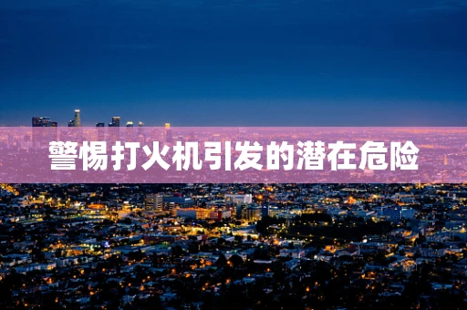 警惕打火机引发的潜在危险