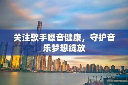 关注歌手嗓音健康，守护音乐梦想绽放