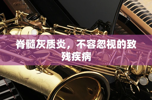 脊髓灰质炎，不容忽视的致残疾病